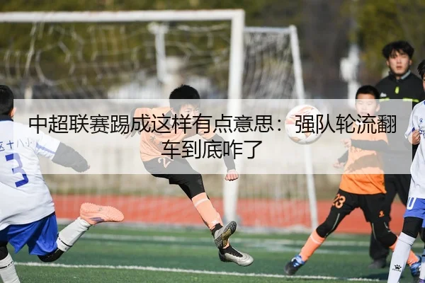 中超联赛踢成这样有点意思：强队轮流翻车到底咋了