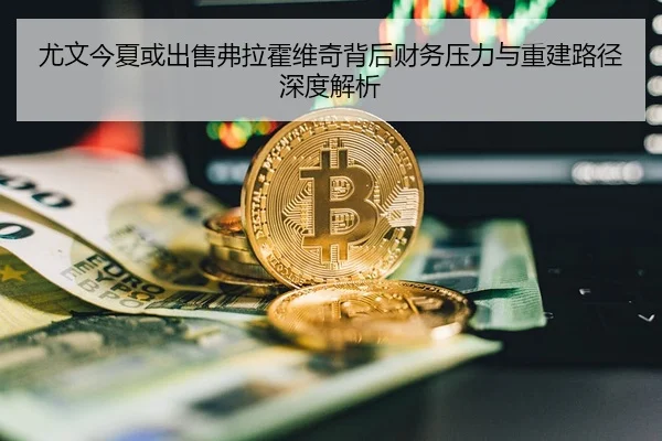 尤文今夏或出售弗拉霍维奇背后财务压力与重建路径深度解析