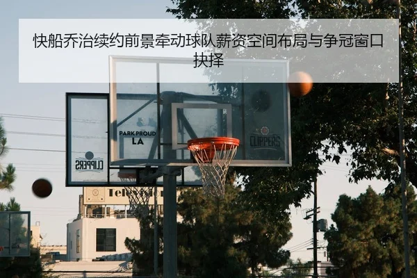 快船乔治续约前景牵动球队薪资空间布局与争冠窗口抉择