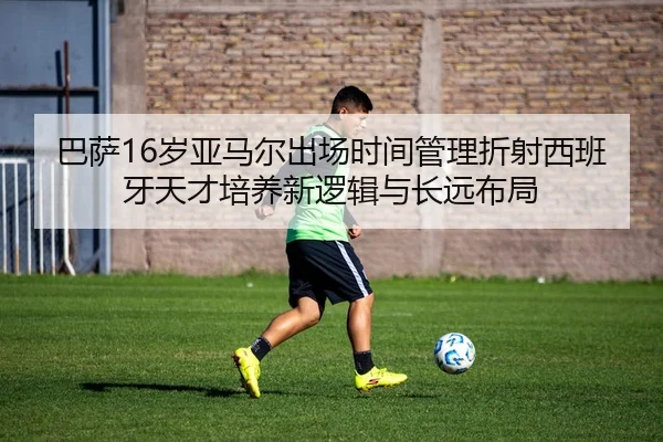 巴萨16岁亚马尔出场时间管理折射西班牙天才培养新逻辑与长远布局